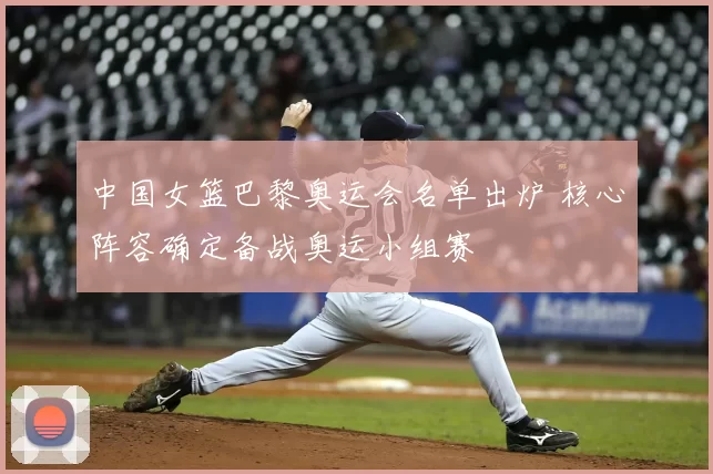 中国女篮巴黎奥运会名单出炉 核心阵容确定备战奥运小组赛