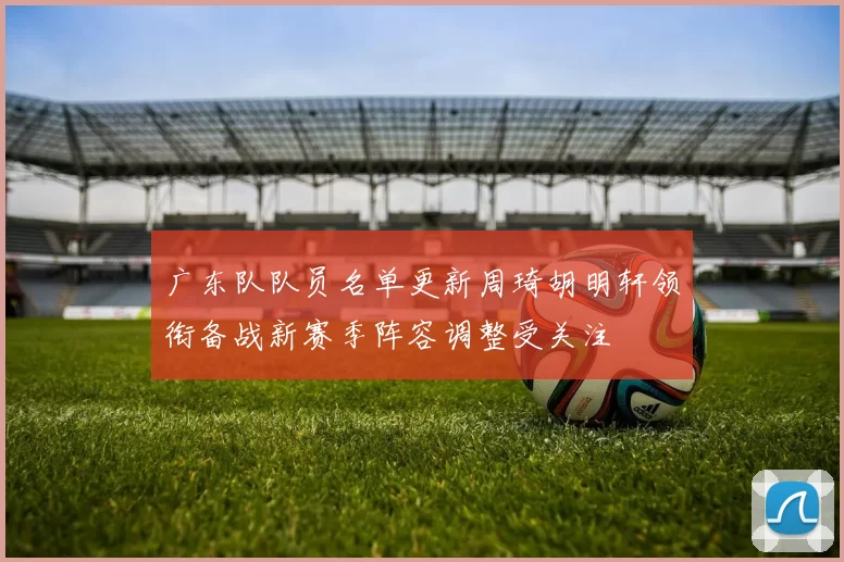 广东队队员名单更新周琦胡明轩领衔备战新赛季阵容调整受关注