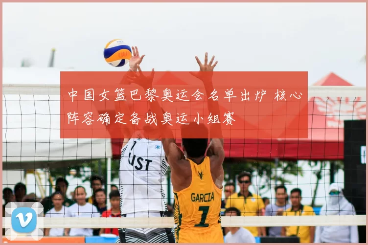 中国女篮巴黎奥运会名单出炉 核心阵容确定备战奥运小组赛