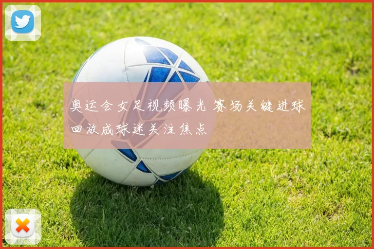 奥运会女足视频曝光 赛场关键进球回放成球迷关注焦点