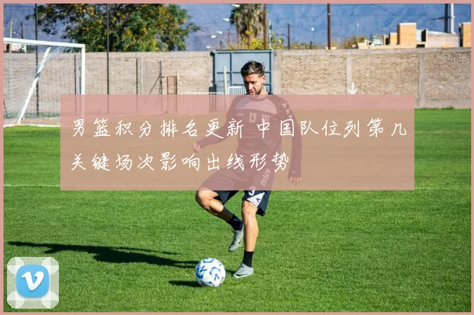 男篮积分排名更新 中国队位列第几关键场次影响出线形势