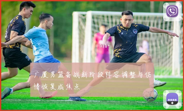 广厦男篮备战新阶段阵容调整与伤情恢复成焦点