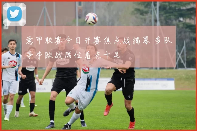 意甲联赛今日开赛焦点战揭幕 多队争夺欧战席位看点十足