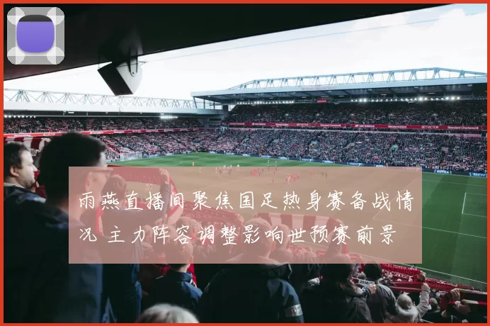 雨燕直播间聚焦国足热身赛备战情况 主力阵容调整影响世预赛前景