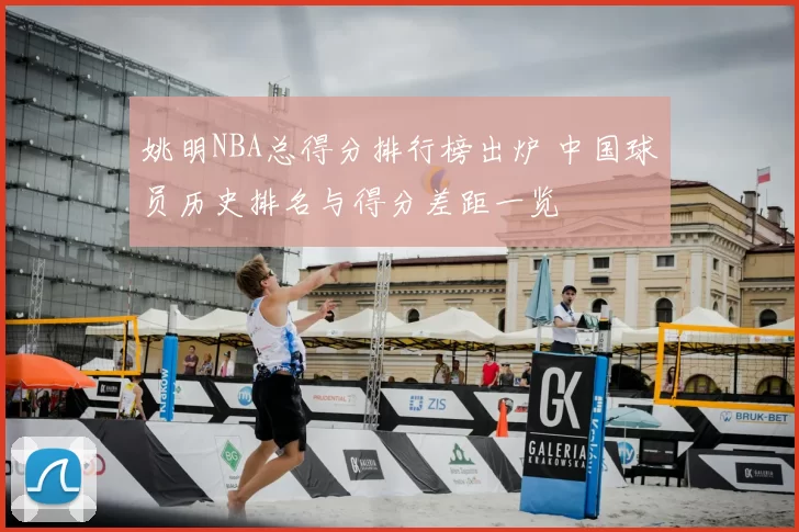 姚明NBA总得分排行榜出炉 中国球员历史排名与得分差距一览
