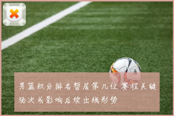 男篮积分排名暂居第几位 赛程关键场次或影响后续出线形势