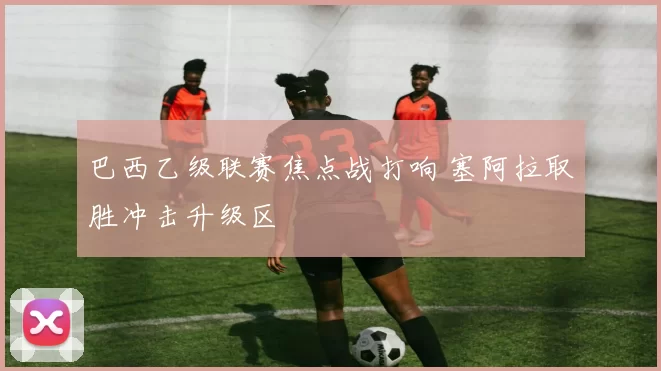 巴西乙级联赛焦点战打响 塞阿拉取胜冲击升级区