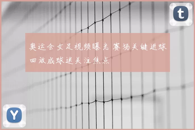 奥运会女足视频曝光 赛场关键进球回放成球迷关注焦点