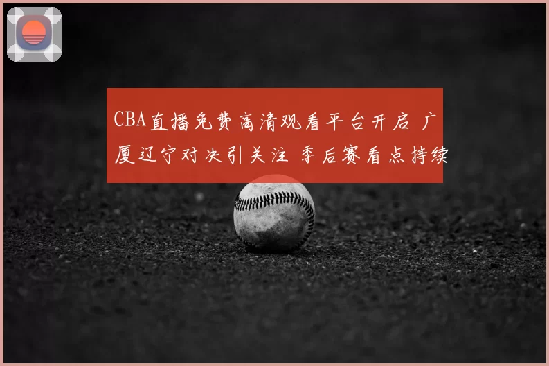 CBA直播免费高清观看平台开启 广厦辽宁对决引关注 季后赛看点持续升温