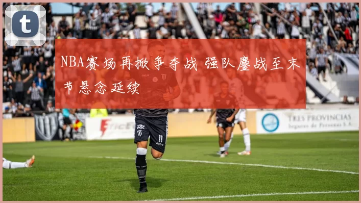 NBA赛场再掀争夺战 强队鏖战至末节悬念延续