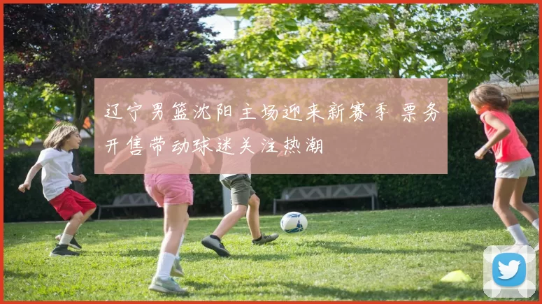 辽宁男篮沈阳主场迎来新赛季 票务开售带动球迷关注热潮