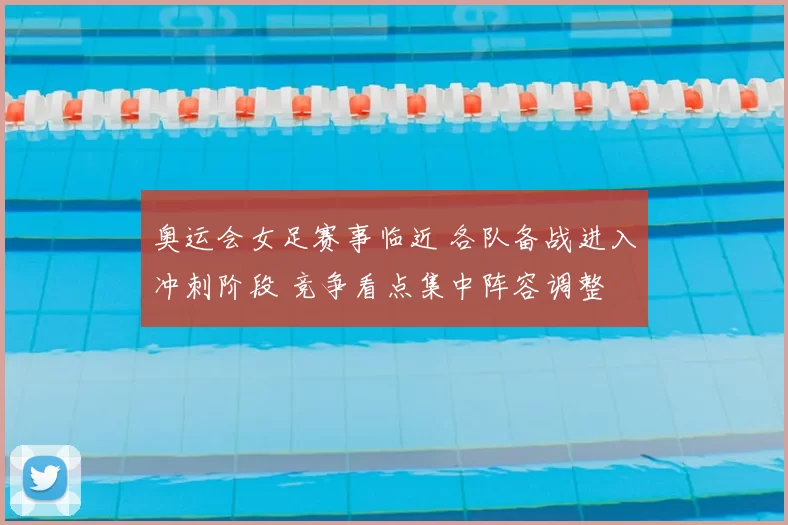 奥运会女足赛事临近 各队备战进入冲刺阶段 竞争看点集中阵容调整