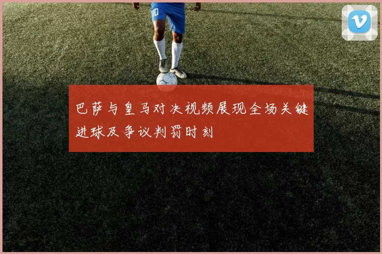 巴萨与皇马对决视频展现全场关键进球及争议判罚时刻