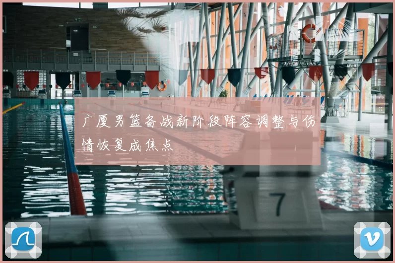 广厦男篮备战新阶段阵容调整与伤情恢复成焦点