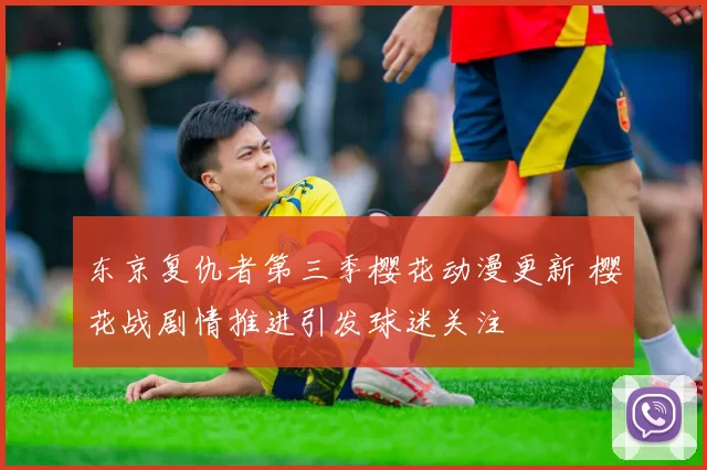 东京复仇者第三季樱花动漫更新 樱花战剧情推进引发球迷关注
