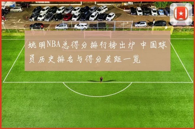 姚明NBA总得分排行榜出炉 中国球员历史排名与得分差距一览