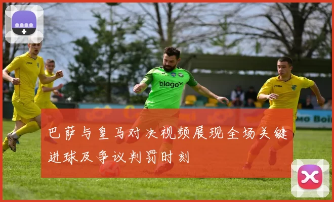 巴萨与皇马对决视频展现全场关键进球及争议判罚时刻