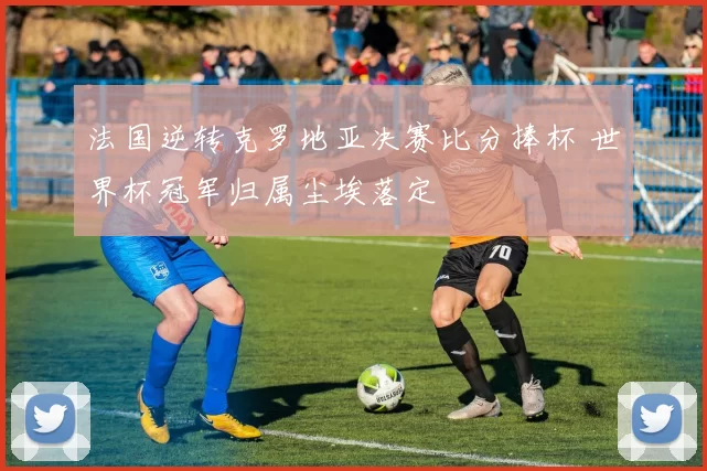 法国逆转克罗地亚决赛比分捧杯 世界杯冠军归属尘埃落定