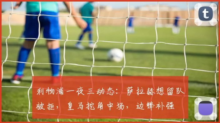 利物浦一夜三动态:萨拉赫想留队被拒,皇马挖角中场,边锋补强