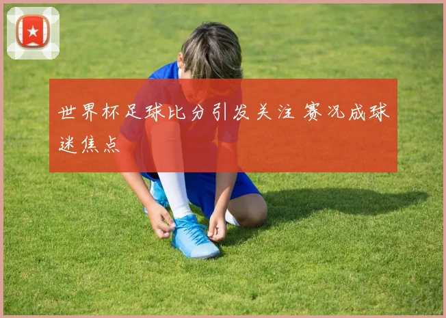 世界杯足球比分引发关注 赛况成球迷焦点