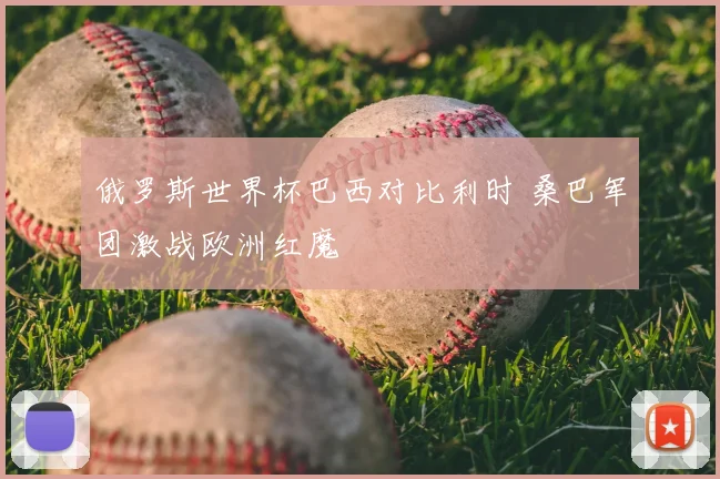俄罗斯世界杯巴西对比利时 桑巴军团激战欧洲红魔