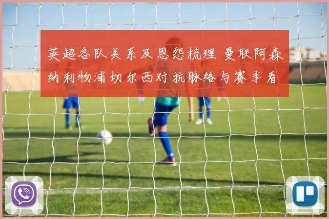 英超各队关系及恩怨梳理 曼联阿森纳利物浦切尔西对抗脉络与赛季看点