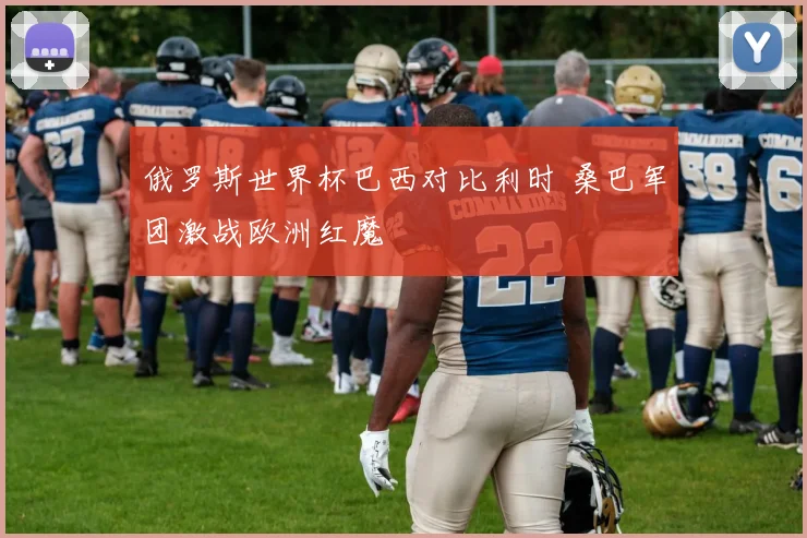 俄罗斯世界杯巴西对比利时 桑巴军团激战欧洲红魔