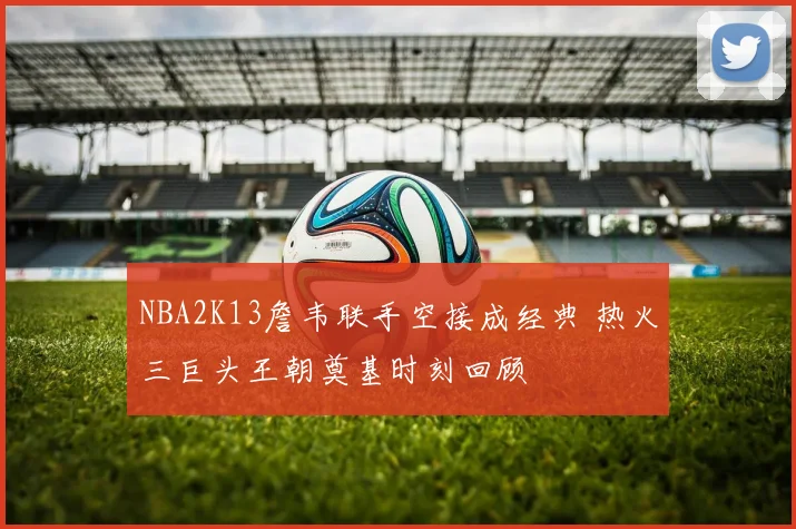 NBA2K13詹韦联手空接成经典 热火三巨头王朝奠基时刻回顾