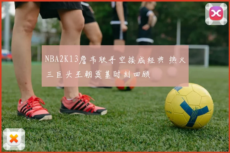 NBA2K13詹韦联手空接成经典 热火三巨头王朝奠基时刻回顾